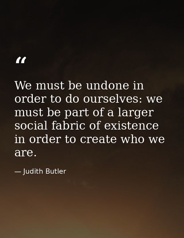 We must be undone in order to do ourselves: we must be part of a larger social fabric of existence in order to create wh — Judith Butler