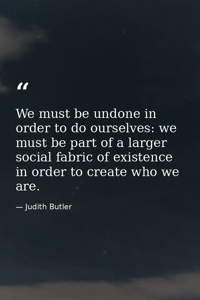 We must be undone in order to do ourselves: we must be part of a larger social fabric of existence in order to create wh — Judith Butler