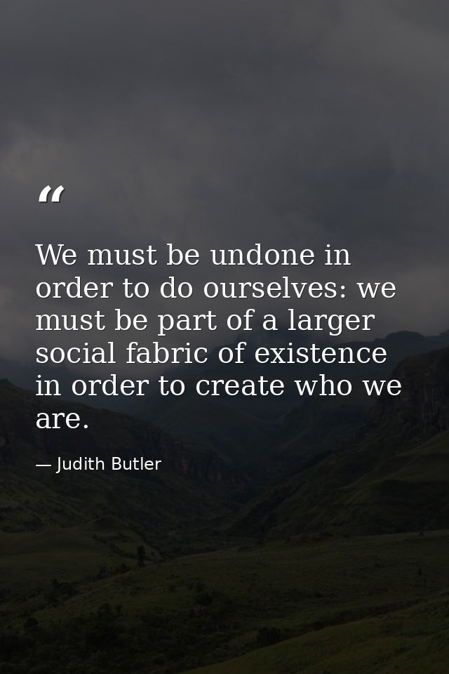 We must be undone in order to do ourselves: we must be part of a larger social fabric of existence in order to create wh — Judith Butler