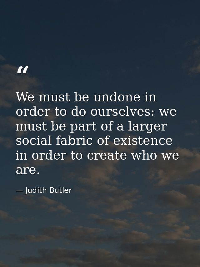 We must be undone in order to do ourselves: we must be part of a larger social fabric of existence in order to create wh — Judith Butler