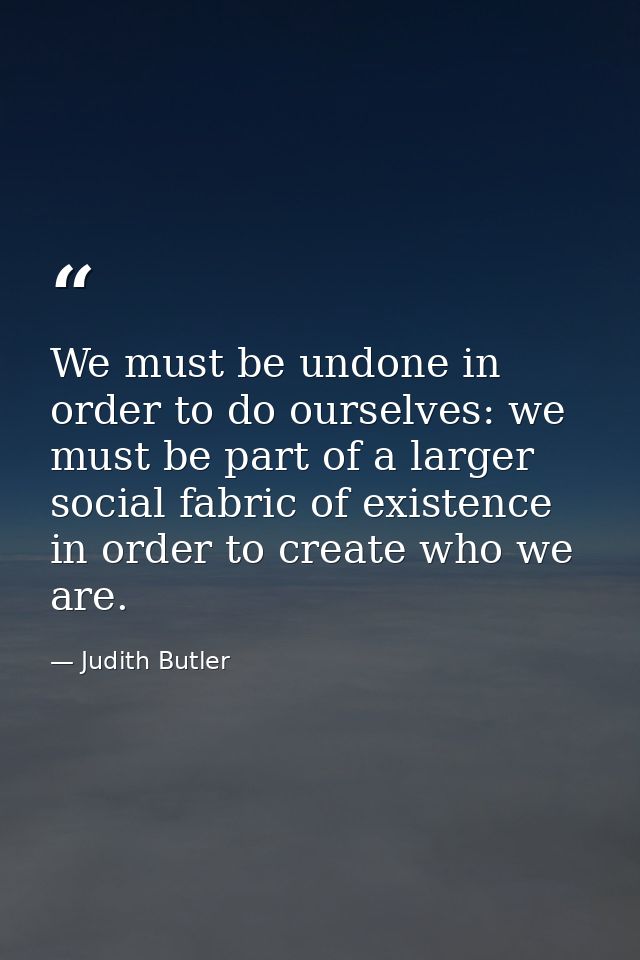 We must be undone in order to do ourselves: we must be part of a larger social fabric of existence in order to create wh — Judith Butler