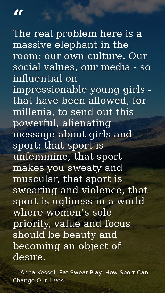 The real problem here is a massive elephant in the room: our own culture. Our social values, our media - so influential  — Anna Kessel, Eat Sweat Play: How Sport Can Change Our Lives