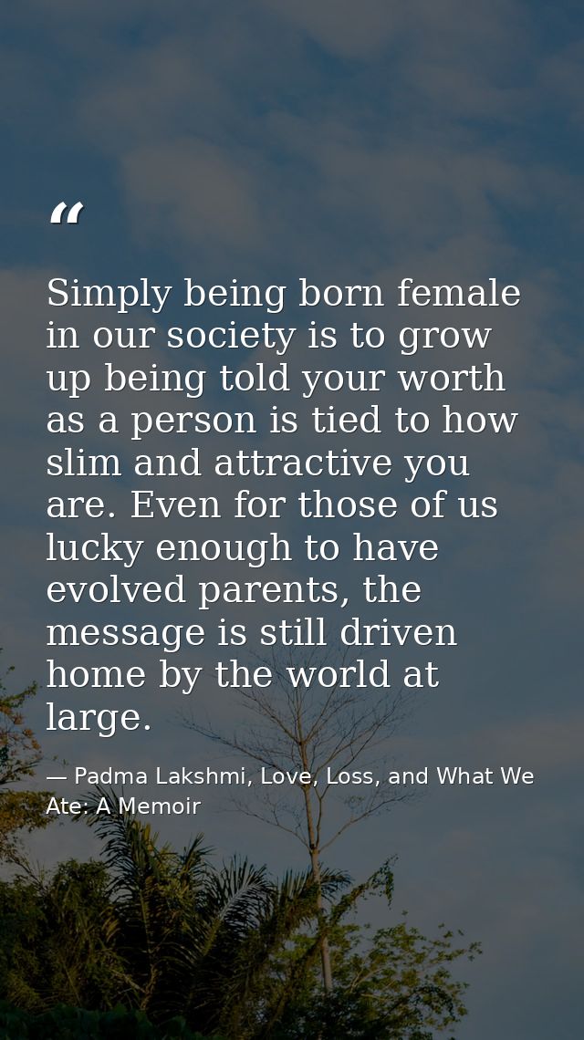 Simply being born female in our society is to grow up being told your worth as a person is tied to how slim and attracti — Padma Lakshmi, Love, Loss, and What We Ate: A Memoir