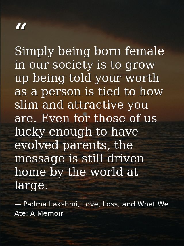 Simply being born female in our society is to grow up being told your worth as a person is tied to how slim and attracti — Padma Lakshmi, Love, Loss, and What We Ate: A Memoir