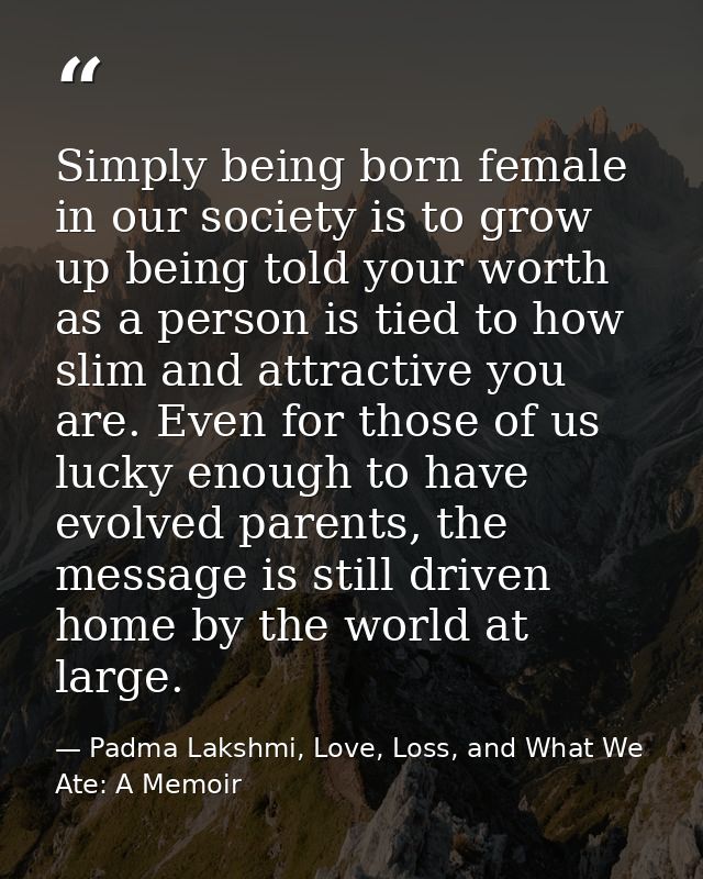 Simply being born female in our society is to grow up being told your worth as a person is tied to how slim and attracti — Padma Lakshmi, Love, Loss, and What We Ate: A Memoir