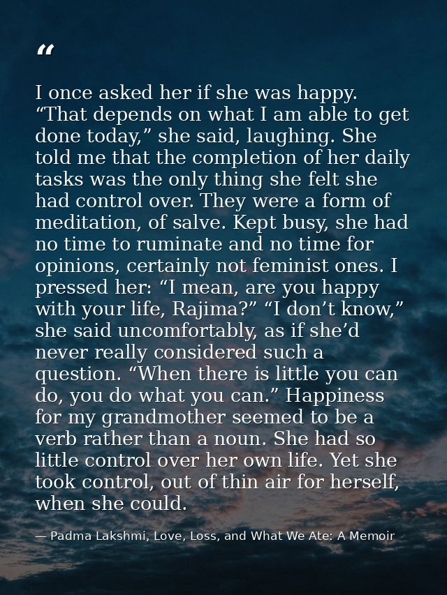 I once asked her if she was happy. “That depends on what I am able to get done today,” she said, laughing. She told me t — Padma Lakshmi, Love, Loss, and What We Ate: A Memoir
