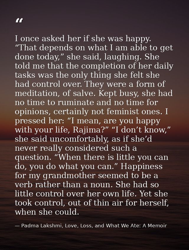 I once asked her if she was happy. “That depends on what I am able to get done today,” she said, laughing. She told me t — Padma Lakshmi, Love, Loss, and What We Ate: A Memoir