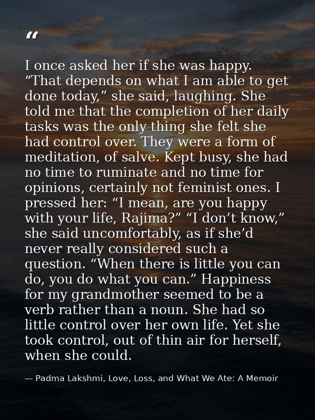 I once asked her if she was happy. “That depends on what I am able to get done today,” she said, laughing. She told me t — Padma Lakshmi, Love, Loss, and What We Ate: A Memoir