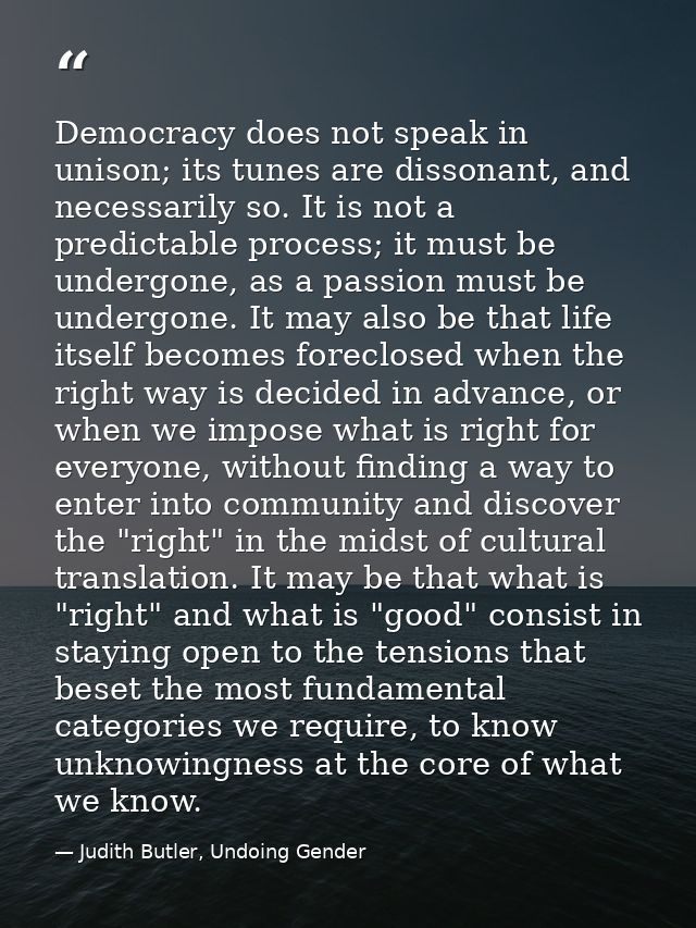Democracy does not speak in unison; its tunes are dissonant, and necessarily so. It is not a predictable process; it mus — Judith Butler, Undoing Gender