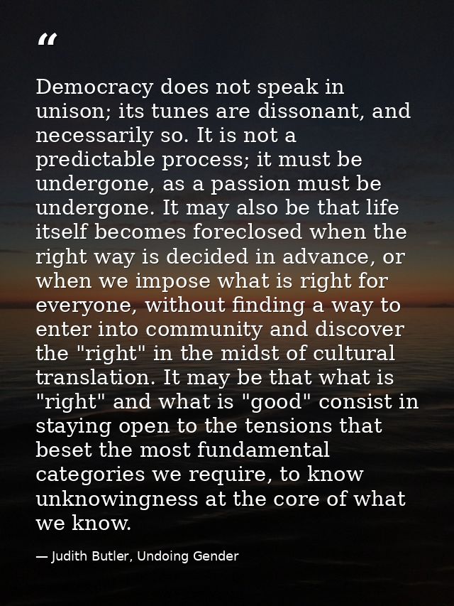 Democracy does not speak in unison; its tunes are dissonant, and necessarily so. It is not a predictable process; it mus — Judith Butler, Undoing Gender