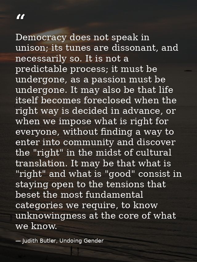 Democracy does not speak in unison; its tunes are dissonant, and necessarily so. It is not a predictable process; it mus — Judith Butler, Undoing Gender
