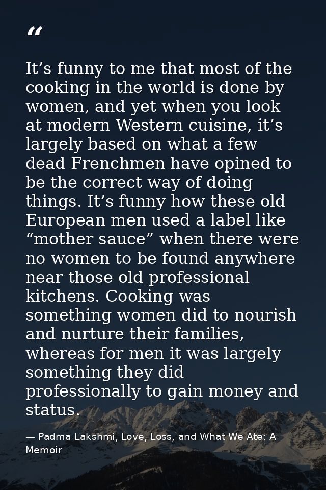 It’s funny to me that most of the cooking in the world is done by women, and yet when you look at modern Western cuisine — Padma Lakshmi, Love, Loss, and What We Ate: A Memoir