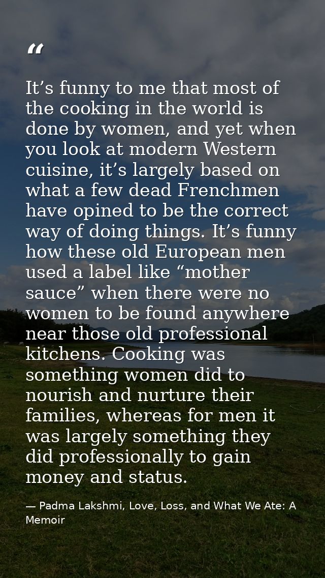 It’s funny to me that most of the cooking in the world is done by women, and yet when you look at modern Western cuisine — Padma Lakshmi, Love, Loss, and What We Ate: A Memoir