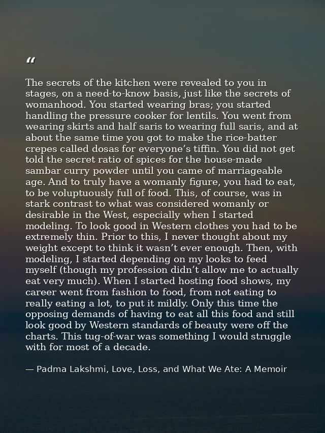 The secrets of the kitchen were revealed to you in stages, on a need-to-know basis, just like the secrets of womanhood.  — Padma Lakshmi, Love, Loss, and What We Ate: A Memoir