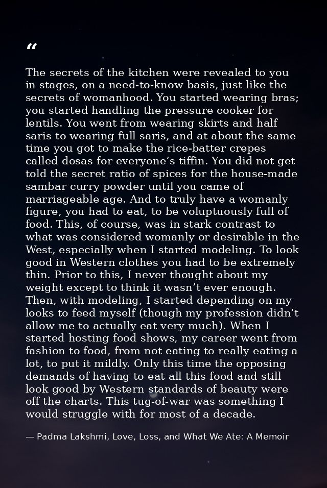 The secrets of the kitchen were revealed to you in stages, on a need-to-know basis, just like the secrets of womanhood.  — Padma Lakshmi, Love, Loss, and What We Ate: A Memoir