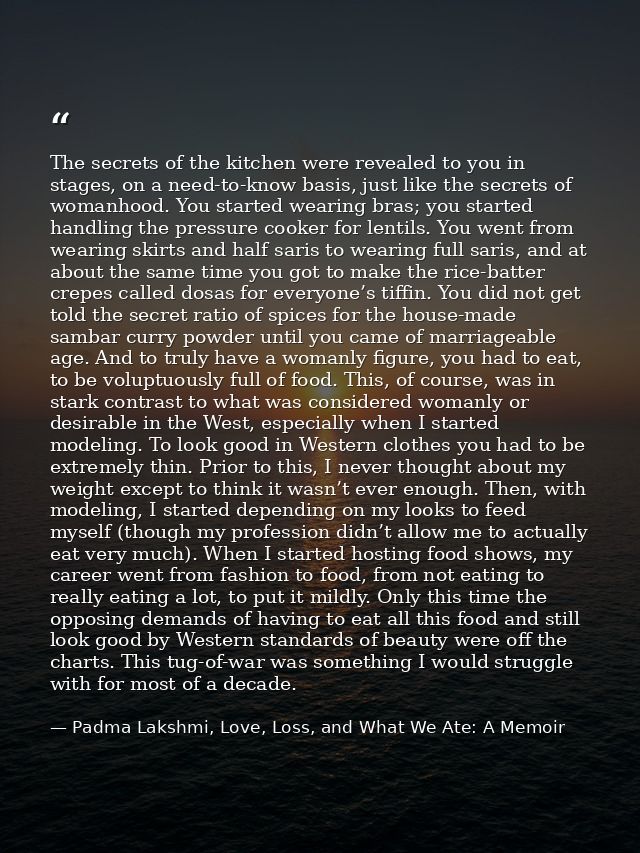 The secrets of the kitchen were revealed to you in stages, on a need-to-know basis, just like the secrets of womanhood.  — Padma Lakshmi, Love, Loss, and What We Ate: A Memoir