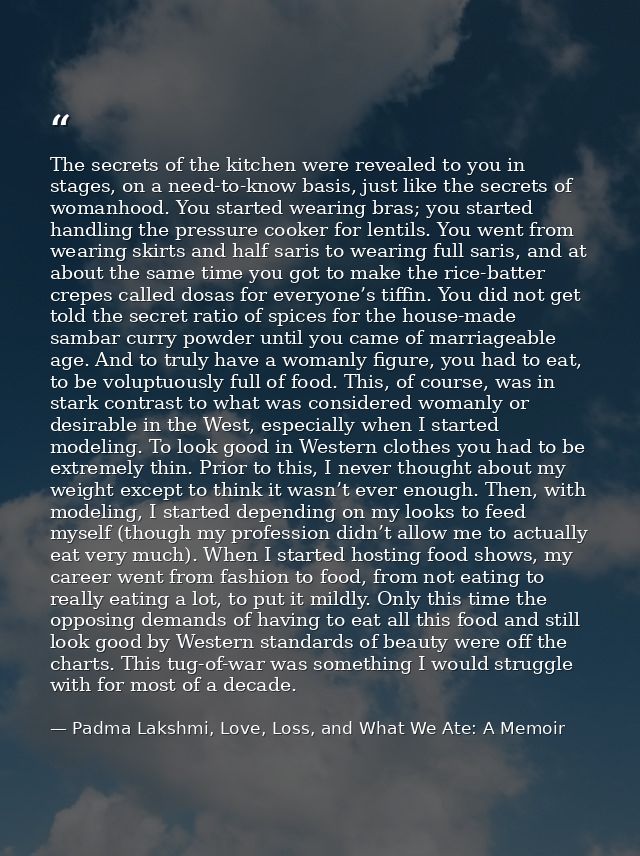 The secrets of the kitchen were revealed to you in stages, on a need-to-know basis, just like the secrets of womanhood.  — Padma Lakshmi, Love, Loss, and What We Ate: A Memoir