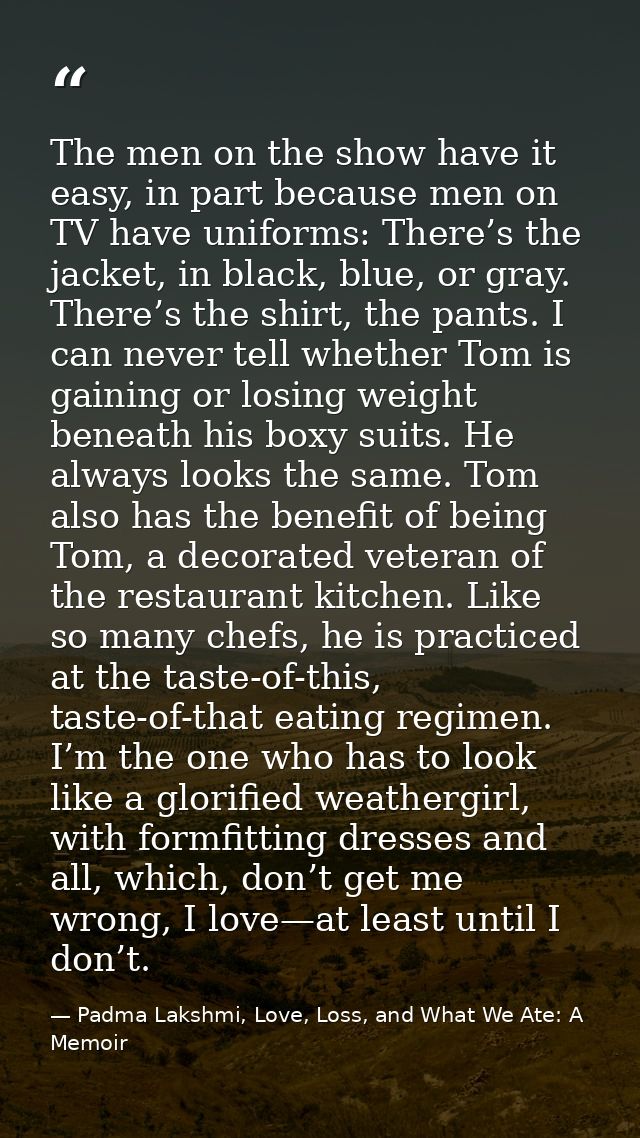 The men on the show have it easy, in part because men on TV have uniforms: There’s the jacket, in black, blue, or gray.  — Padma Lakshmi, Love, Loss, and What We Ate: A Memoir