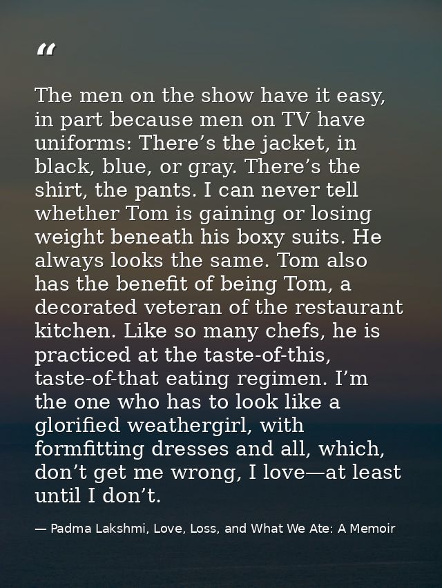 The men on the show have it easy, in part because men on TV have uniforms: There’s the jacket, in black, blue, or gray.  — Padma Lakshmi, Love, Loss, and What We Ate: A Memoir