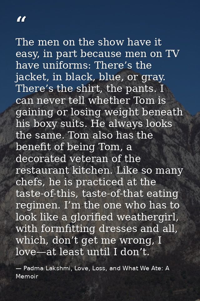 The men on the show have it easy, in part because men on TV have uniforms: There’s the jacket, in black, blue, or gray.  — Padma Lakshmi, Love, Loss, and What We Ate: A Memoir