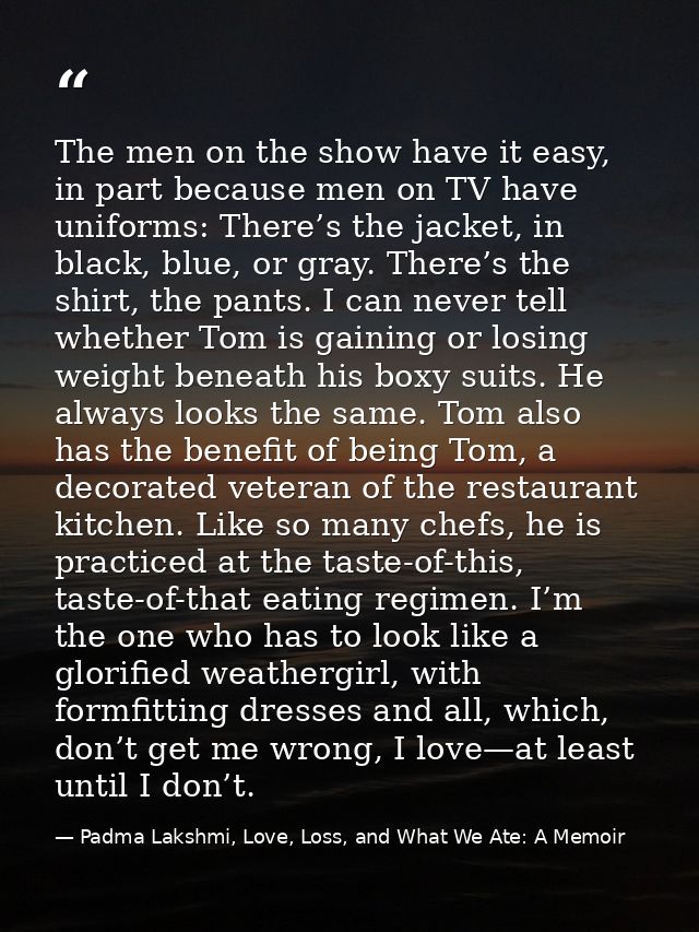 The men on the show have it easy, in part because men on TV have uniforms: There’s the jacket, in black, blue, or gray.  — Padma Lakshmi, Love, Loss, and What We Ate: A Memoir