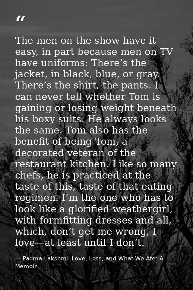 The men on the show have it easy, in part because men on TV have uniforms: There’s the jacket, in black, blue, or gray.  — Padma Lakshmi, Love, Loss, and What We Ate: A Memoir