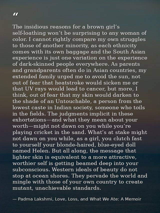 The insidious reasons for a brown girl’s self-loathing won’t be surprising to any woman of color. I cannot rightly compa — Padma Lakshmi, Love, Loss, and What We Ate: A Memoir