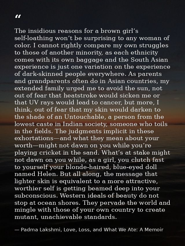 The insidious reasons for a brown girl’s self-loathing won’t be surprising to any woman of color. I cannot rightly compa — Padma Lakshmi, Love, Loss, and What We Ate: A Memoir
