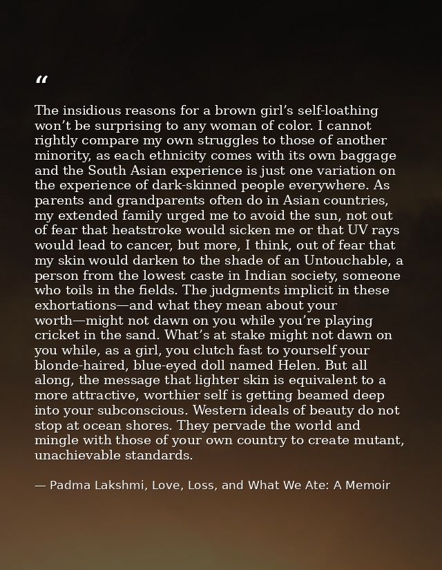 The insidious reasons for a brown girl’s self-loathing won’t be surprising to any woman of color. I cannot rightly compa — Padma Lakshmi, Love, Loss, and What We Ate: A Memoir