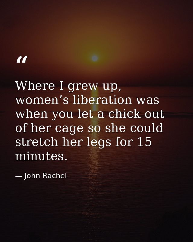 Where I grew up, women’s liberation was when you let a chick out of her cage so she could stretch her legs for 15 minute — John Rachel