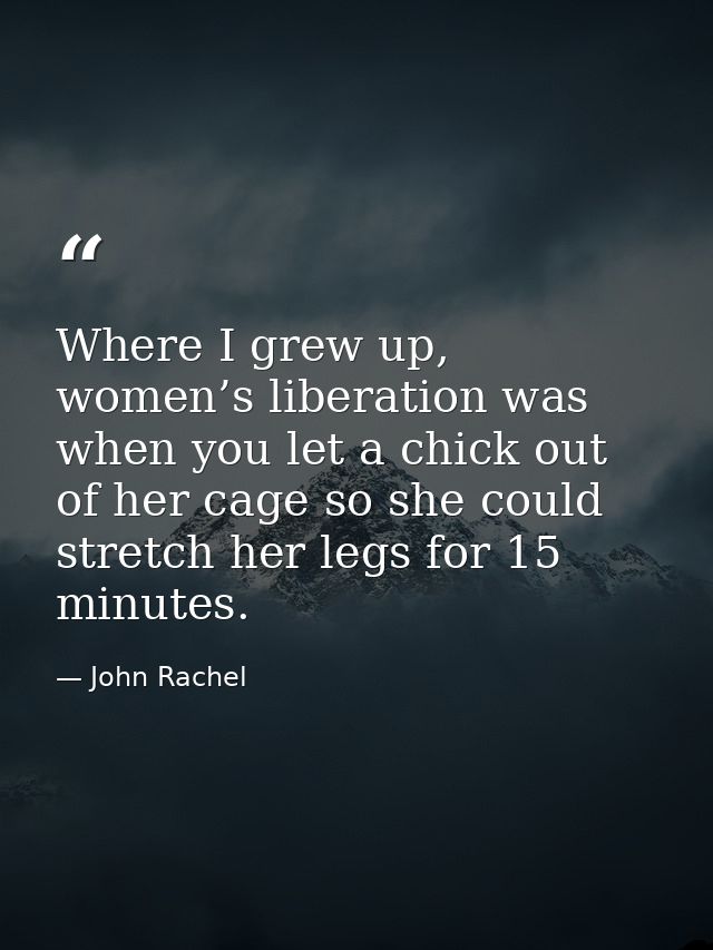 Where I grew up, women’s liberation was when you let a chick out of her cage so she could stretch her legs for 15 minute — John Rachel