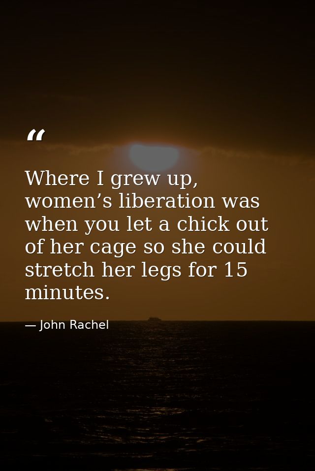 Where I grew up, women’s liberation was when you let a chick out of her cage so she could stretch her legs for 15 minute — John Rachel