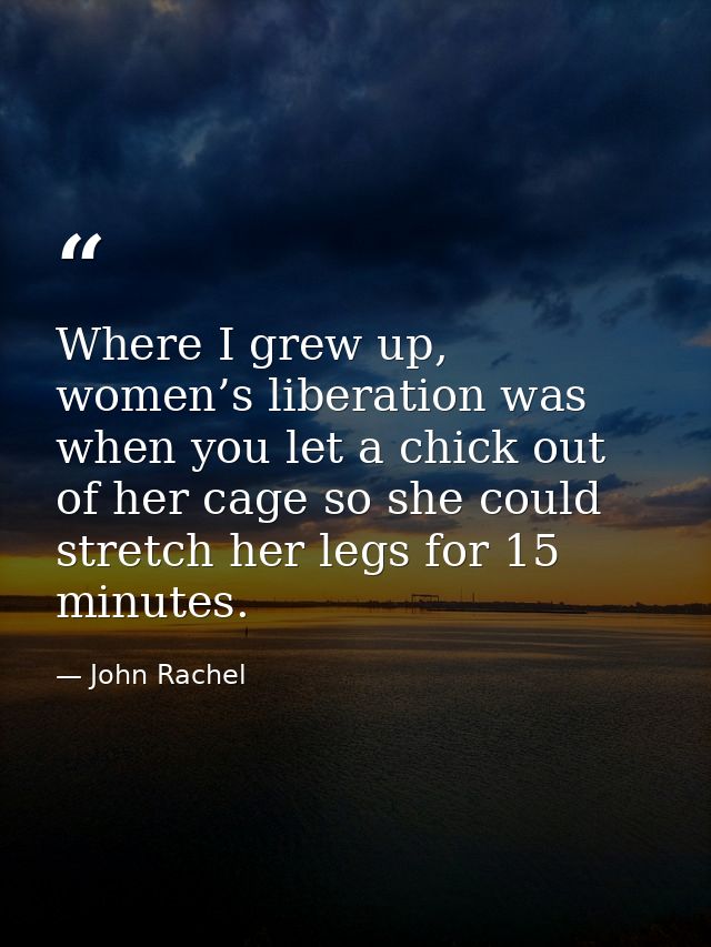Where I grew up, women’s liberation was when you let a chick out of her cage so she could stretch her legs for 15 minute — John Rachel