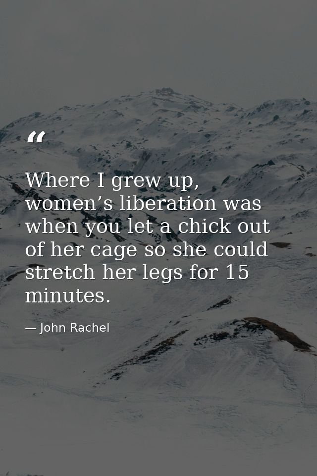 Where I grew up, women’s liberation was when you let a chick out of her cage so she could stretch her legs for 15 minute — John Rachel
