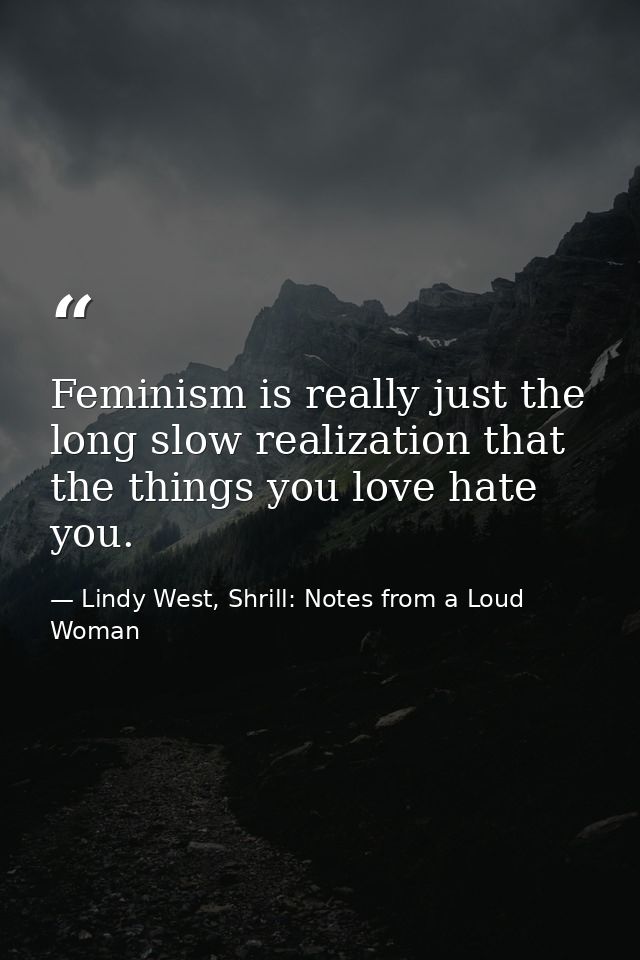 Feminism is really just the long slow realization that the things you love hate you. — Lindy West, Shrill: Notes from a Loud Woman