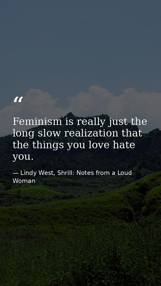 Feminism is really just the long slow realization that the things you love hate you. — Lindy West, Shrill: Notes from a Loud Woman