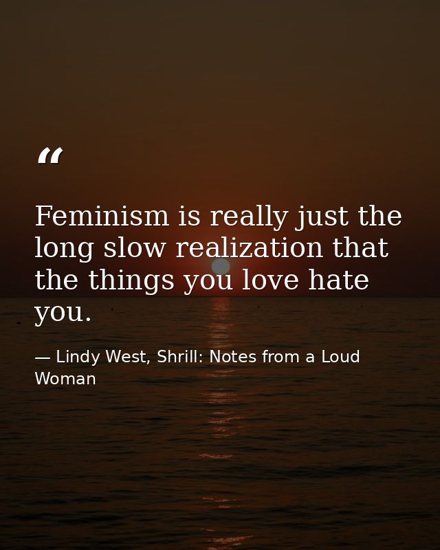 Feminism is really just the long slow realization that the things you love hate you. — Lindy West, Shrill: Notes from a Loud Woman