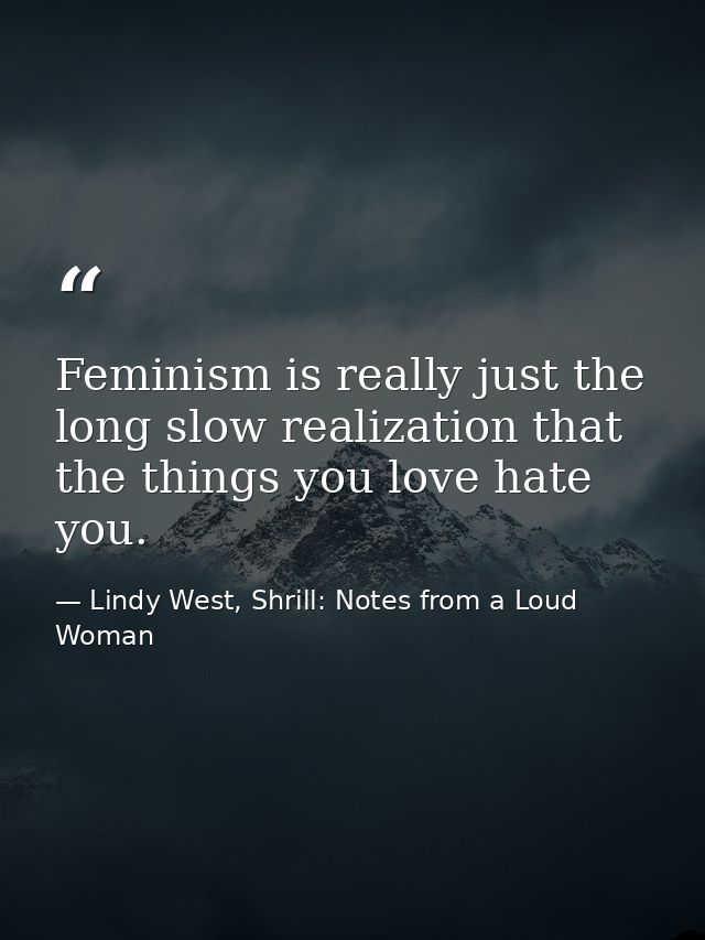 Feminism is really just the long slow realization that the things you love hate you. — Lindy West, Shrill: Notes from a Loud Woman
