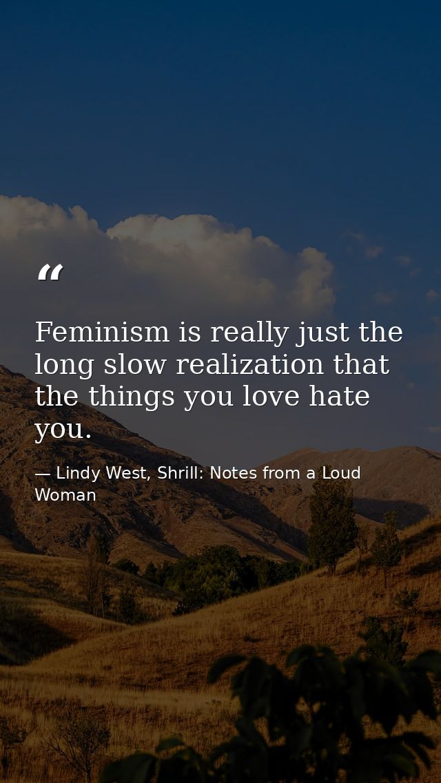 Feminism is really just the long slow realization that the things you love hate you. — Lindy West, Shrill: Notes from a Loud Woman