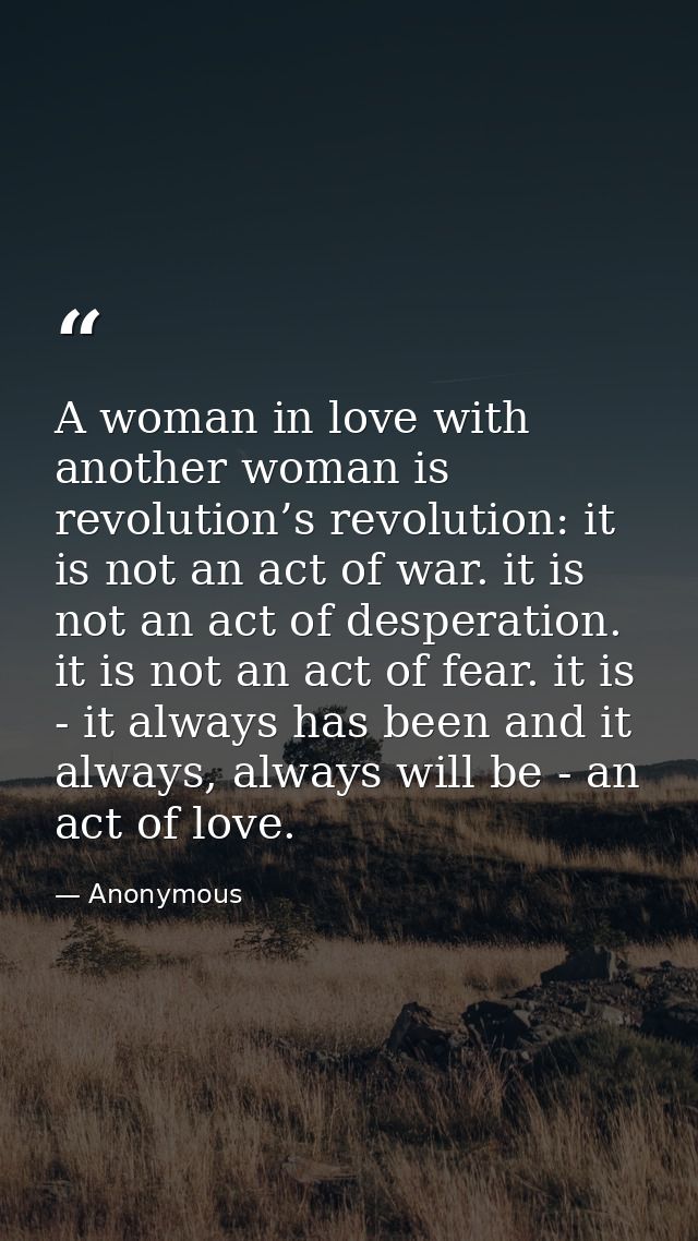 A woman in love with another woman is revolution’s revolution: it is not an act of war. it is not an act of desperation. — Anonymous
