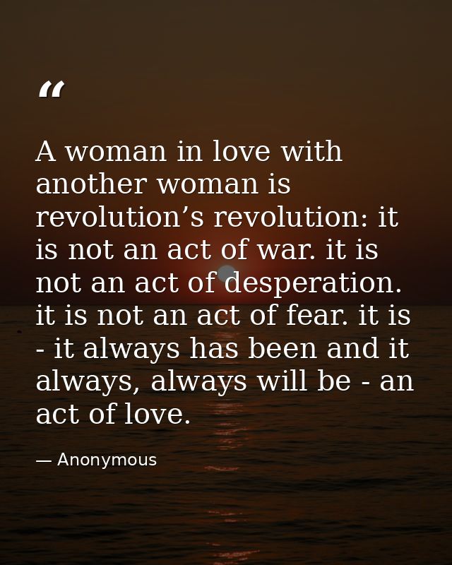A woman in love with another woman is revolution’s revolution: it is not an act of war. it is not an act of desperation. — Anonymous
