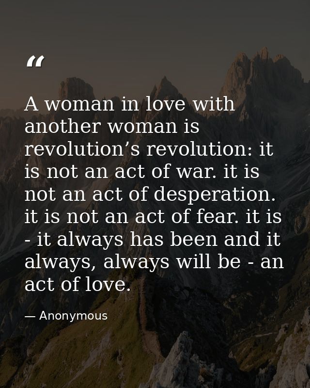 A woman in love with another woman is revolution’s revolution: it is not an act of war. it is not an act of desperation. — Anonymous