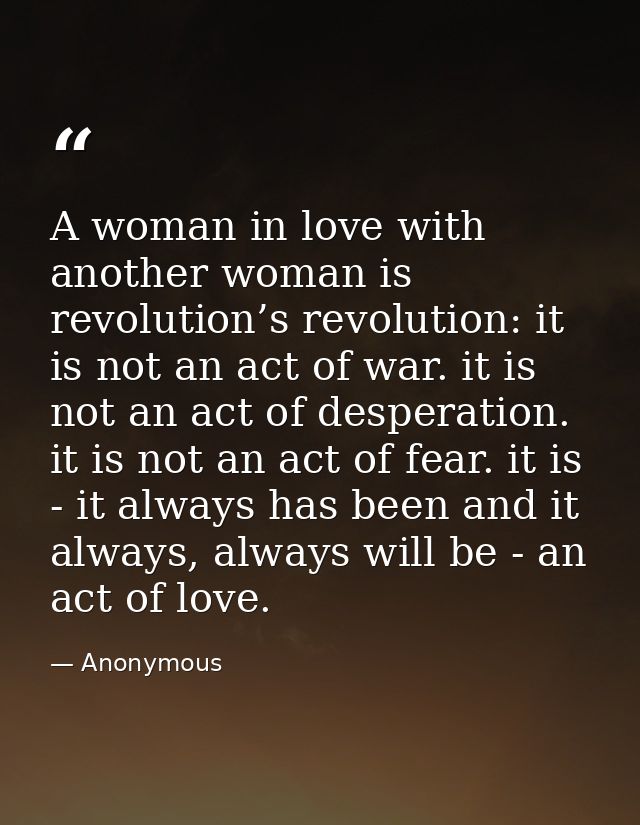 A woman in love with another woman is revolution’s revolution: it is not an act of war. it is not an act of desperation. — Anonymous