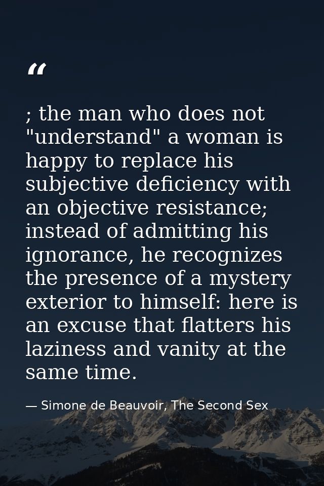 ; the man who does not "understand" a woman is happy to replace his subjective deficiency with an objective resistance;  — Simone de Beauvoir, The Second Sex
