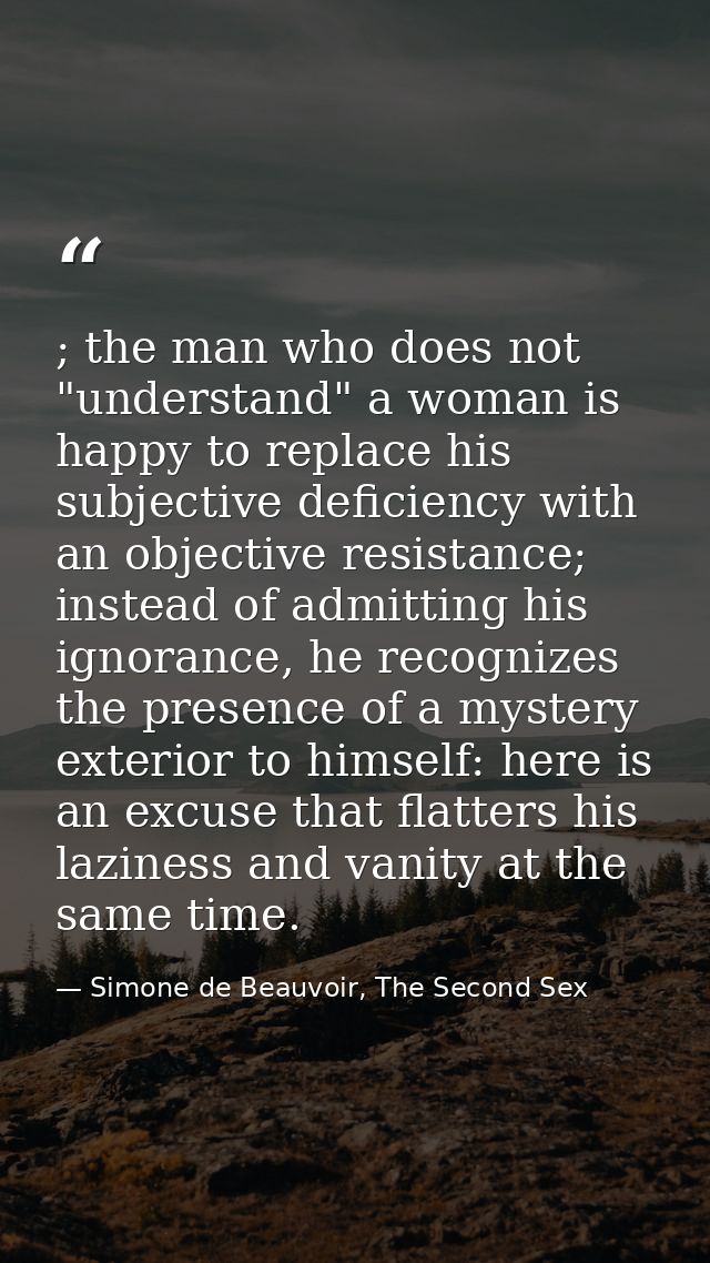 ; the man who does not "understand" a woman is happy to replace his subjective deficiency with an objective resistance;  — Simone de Beauvoir, The Second Sex