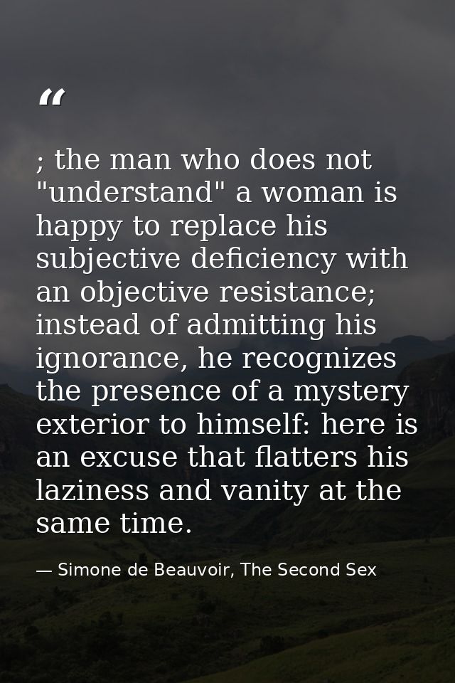 ; the man who does not "understand" a woman is happy to replace his subjective deficiency with an objective resistance;  — Simone de Beauvoir, The Second Sex