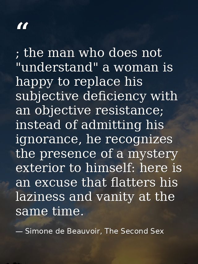 ; the man who does not "understand" a woman is happy to replace his subjective deficiency with an objective resistance;  — Simone de Beauvoir, The Second Sex