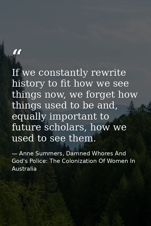 If we constantly rewrite history to fit how we see things now, we forget how things used to be and, equally important to — Anne Summers, Damned Whores And God's Police: The Colonization Of Women In Australia