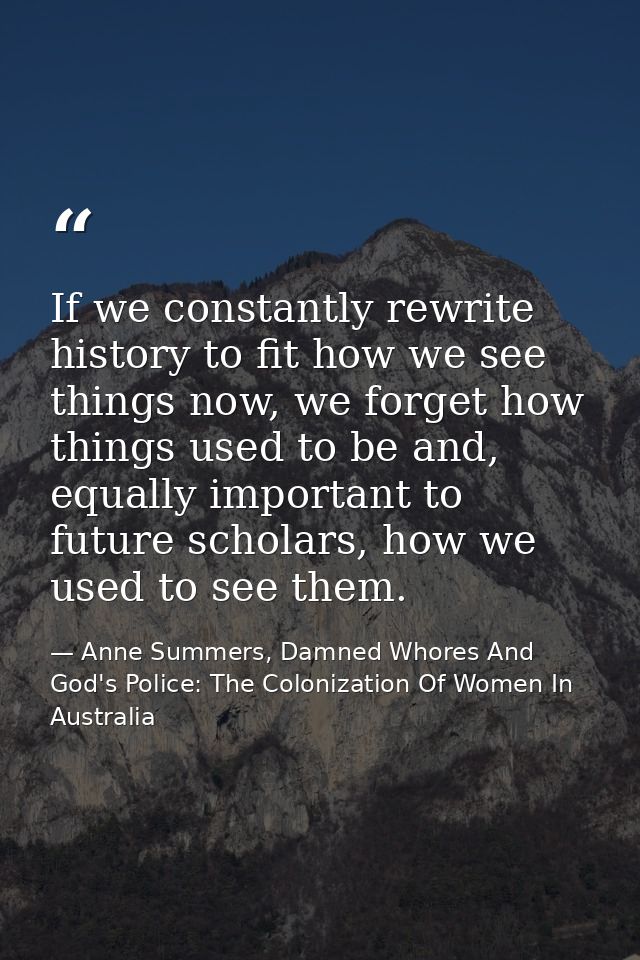 If we constantly rewrite history to fit how we see things now, we forget how things used to be and, equally important to — Anne Summers, Damned Whores And God's Police: The Colonization Of Women In Australia
