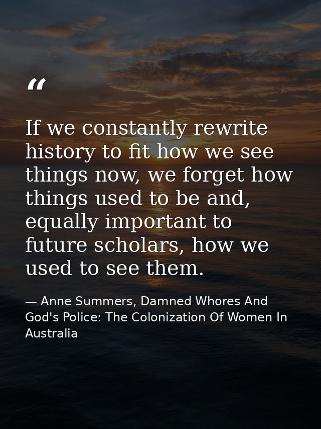 If we constantly rewrite history to fit how we see things now, we forget how things used to be and, equally important to — Anne Summers, Damned Whores And God's Police: The Colonization Of Women In Australia
